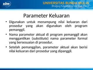 Parameter Keluaran
• Digunakan untuk menampung nilai keluaran dari
prosedur yang akan digunakan oleh program
pemanggil.
• Nama parameter aktual di program pemanggil akan
menggantikan (substitute) nama parameter formal
yang bersesuaian di prosedur.
• Setelah pemanggilan, parameter aktual akan berisi
nilai keluaran dari prosedur yang dipanggil.
 