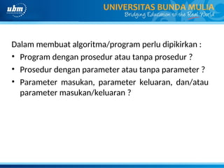Dalam membuat algoritma/program perlu dipikirkan :
• Program dengan prosedur atau tanpa prosedur ?
• Prosedur dengan parameter atau tanpa parameter ?
• Parameter masukan, parameter keluaran, dan/atau
parameter masukan/keluaran ?
 