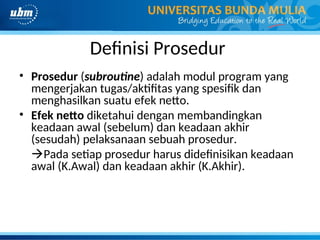 Definisi Prosedur
• Prosedur (subroutine) adalah modul program yang
mengerjakan tugas/aktifitas yang spesifik dan
menghasilkan suatu efek netto.
• Efek netto diketahui dengan membandingkan
keadaan awal (sebelum) dan keadaan akhir
(sesudah) pelaksanaan sebuah prosedur.
Pada setiap prosedur harus didefinisikan keadaan
awal (K.Awal) dan keadaan akhir (K.Akhir).
 