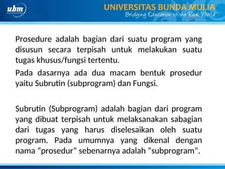 Prosedure adalah bagian dari suatu program yang
disusun secara terpisah untuk melakukan suatu
tugas khusus/fungsi tertentu.
Pada dasarnya ada dua macam bentuk prosedur
yaitu Subrutin (subprogram) dan Fungsi.
Subrutin (Subprogram) adalah bagian dari program
yang dibuat terpisah untuk melaksanakan sabagian
dari tugas yang harus diselesaikan oleh suatu
program. Pada umumnya yang dikenal dengan
nama “prosedur” sebenarnya adalah ”subprogram”.
 