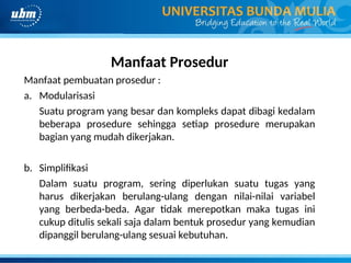 Manfaat Prosedur
Manfaat pembuatan prosedur :
a. Modularisasi
Suatu program yang besar dan kompleks dapat dibagi kedalam
beberapa prosedure sehingga setiap prosedure merupakan
bagian yang mudah dikerjakan.
b. Simplifikasi
Dalam suatu program, sering diperlukan suatu tugas yang
harus dikerjakan berulang-ulang dengan nilai-nilai variabel
yang berbeda-beda. Agar tidak merepotkan maka tugas ini
cukup ditulis sekali saja dalam bentuk prosedur yang kemudian
dipanggil berulang-ulang sesuai kebutuhan.
 