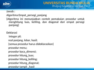 Jawab :
Algoritma Empat_persegi_panjang
{Algoritma ini menunjukkan contoh pemakaian prosedur untuk
menghitung luas, keliling, dan diagonal dari empat persegi
panjang}
Deklarasi
integer pil;
real panjang, lebar, hasil;
{semua prosedur harus dideklarasikan}
prosedur menu;
prosedur baca_dimensi;
prosedur hitung_luas;
prosedur hitung_keliling;
prosedur hitung_diagonal;
prosedur tampil _hasil
 