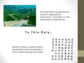 The Great Wall is arguably the Qin Dynasty’s single greatest achievement.  To this date, it is the largest object created by man.To This Date…Mandarin Chinese, a written system standardized in the Zhou Dynasty, is China’s official language to this date.