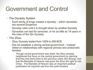 Government and ControlThe Dynasty SystemEach family of kings creates a dynasty – within dynasties are several EmperorsDynasty rules until it is brought down by another DynastyDynasties can last for centuries, or for as little as 19 years in the case of the Qin DynastyThe ZhouZhou Dynasty lasted from 1029 to 258 BCEDid not establish a strong central government – instead relied on relationships with regional princes and aristocratic familiesThough central government was weak, the Zhou dynasty heightened the focus on the central government by claiming that they had direct links to the previous rulers (the Shang), and that the Mandate of Heaven had given the Zhou the right to rule China.  The Mandate of Heaven was an important political justification for Imperial rule from this point forward.