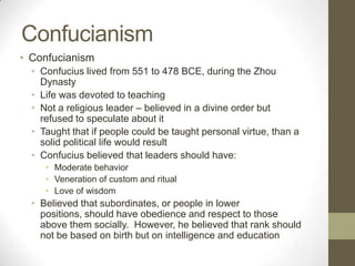 ConfucianismConfucianismConfucius lived from 551 to 478 BCE, during the Zhou DynastyLife was devoted to teachingNot a religious leader – believed in a divine order but refused to speculate about itTaught that if people could be taught personal virtue, than a solid political life would resultConfucius believed that leaders should have:Moderate behaviorVeneration of custom and ritualLove of wisdomBelieved that subordinates, or people in lower positions, should have obedience and respect to those above them socially.  However, he believed that rank should not be based on birth but on intelligence and education