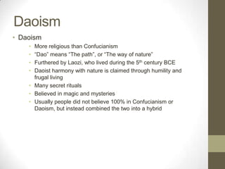 DaoismDaoismMore religious than Confucianism“Dao” means “The path”, or “The way of nature”Furthered by Laozi, who lived during the 5th century BCEDaoist harmony with nature is claimed through humility and frugal livingMany secret ritualsBelieved in magic and mysteriesUsually people did not believe 100% in Confucianism or Daoism, but instead combined the two into a hybrid