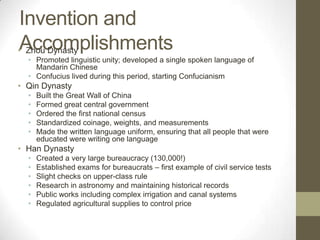 Invention and AccomplishmentsZhou DynastyPromoted linguistic unity; developed a single spoken language of Mandarin ChineseConfucius lived during this period, starting ConfucianismQin DynastyBuilt the Great Wall of ChinaFormed great central governmentOrdered the first national censusStandardized coinage, weights, and measurementsMade the written language uniform, ensuring that all people that were educated were writing one languageHan DynastyCreated a very large bureaucracy (130,000!)Established exams for bureaucrats – first example of civil service testsSlight checks on upper-class ruleResearch in astronomy and maintaining historical recordsPublic works including complex irrigation and canal systemsRegulated agricultural supplies to control price