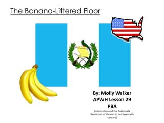 The Banana-Littered Floor




                        By: Molly Walker
                        APWH Lesson 29
                              PBA
                         (oriented around the Guatemala
                      Revolution of the mid to late twentieth
                                     century)
 