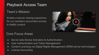 Playback Access Team
Team’s Mission
Enable a secure viewing experience
for our members and protect access
to Netflix conte...