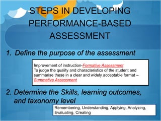 STEPS IN DEVELOPING
PERFORMANCE-BASED
ASSESSMENT
1. Define the purpose of the assessment
2. Determine the Skills, learning outcomes,
and taxonomy level
Improvement of instruction-Formative Assessment
To judge the quality and characteristics of the student and
summarise these in a clear and widely acceptable format –
Summative Assessment
Remembering, Understanding, Applying, Analyzing,
Evaluating, Creating
 
