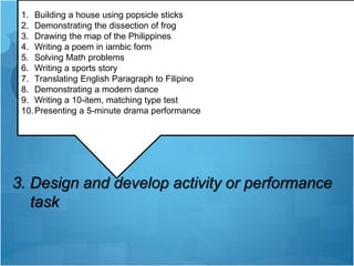 STEPS IN DEVELOPING
PERFORMANCE-BASED
ASSESSMENT
3. Design and develop activity or performance
task
1. Building a house using popsicle sticks
2. Demonstrating the dissection of frog
3. Drawing the map of the Philippines
4. Writing a poem in iambic form
5. Solving Math problems
6. Writing a sports story
7. Translating English Paragraph to Filipino
8. Demonstrating a modern dance
9. Writing a 10-item, matching type test
10.Presenting a 5-minute drama performance
 
