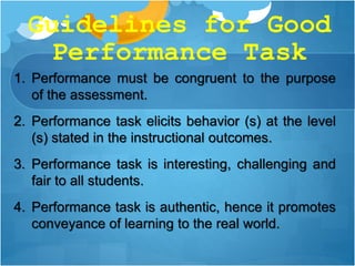 Guidelines for Good
Performance Task
1. Performance must be congruent to the purpose
of the assessment.
2. Performance task elicits behavior (s) at the level
(s) stated in the instructional outcomes.
3. Performance task is interesting, challenging and
fair to all students.
4. Performance task is authentic, hence it promotes
conveyance of learning to the real world.
 