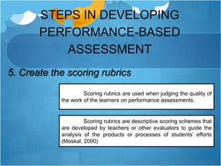 STEPS IN DEVELOPING
PERFORMANCE-BASED
ASSESSMENT
5. Create the scoring rubrics
Scoring rubrics are used when judging the quality of
the work of the learners on performance assessments.
Scoring rubrics are descriptive scoring schemes that
are developed by teachers or other evaluators to guide the
analysis of the products or processes of students’ efforts
(Moskal, 2000)
 
