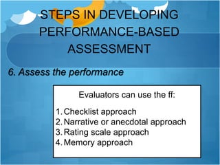 STEPS IN DEVELOPING
PERFORMANCE-BASED
ASSESSMENT
6. Assess the performance
Evaluators can use the ff:
1.Checklist approach
2.Narrative or anecdotal approach
3.Rating scale approach
4.Memory approach
 