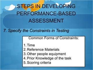STEPS IN DEVELOPING
PERFORMANCE-BASED
ASSESSMENT
7. Specify the Constraints in Testing
Common Forms of Constraints:
1.Time
2.Reference Materials
3.Other people equipment
4.Prior Knowledge of the task
5.Scoring criteria
 