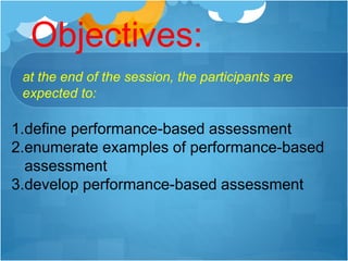 Objectives:
1.define performance-based assessment
2.enumerate examples of performance-based
assessment
3.develop performance-based assessment
at the end of the session, the participants are
expected to:
 