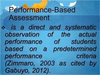 Performance-Based
Assessment
 is a direct and systematic
observation of the actual
performance of students
based on a predetermined
performance criteria
(Zimmaro, 2003 as cited by
Gabuyo, 2012).
 