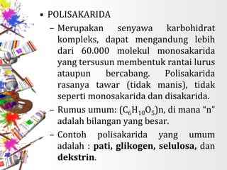 • POLISAKARIDA
– Merupakan senyawa karbohidrat
kompleks, dapat mengandung lebih
dari 60.000 molekul monosakarida
yang tersusun membentuk rantai lurus
ataupun bercabang. Polisakarida
rasanya tawar (tidak manis), tidak
seperti monosakarida dan disakarida.
– Rumus umum: (C6H10O5)n, di mana “n”
adalah bilangan yang besar.
– Contoh polisakarida yang umum
adalah : pati, glikogen, selulosa, dan
dekstrin.
 