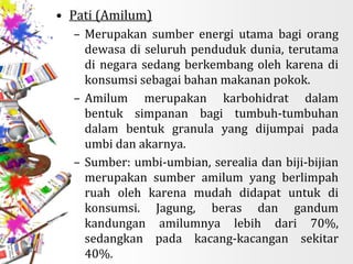 • Pati (Amilum)
– Merupakan sumber energi utama bagi orang
dewasa di seluruh penduduk dunia, terutama
di negara sedang berkembang oleh karena di
konsumsi sebagai bahan makanan pokok.
– Amilum merupakan karbohidrat dalam
bentuk simpanan bagi tumbuh-tumbuhan
dalam bentuk granula yang dijumpai pada
umbi dan akarnya.
– Sumber: umbi-umbian, serealia dan biji-bijian
merupakan sumber amilum yang berlimpah
ruah oleh karena mudah didapat untuk di
konsumsi. Jagung, beras dan gandum
kandungan amilumnya lebih dari 70%,
sedangkan pada kacang-kacangan sekitar
40%.
 