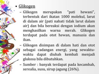 • Glikogen
– Glikogen merupakan "pati hewani",
terbentuk dari ikatan 1000 molekul, larut
di dalam air (pati nabati tidak larut dalam
air) dan bila bereaksi dengan iodium akan
menghasilkan warna merah. Glikogen
terdapat pada otot hewan, manusia dan
ikan.
– Glikogen disimpan di dalam hati dan otot
sebagai cadangan energi, yang sewaktu-
waktu dapat diubah kembali menjadi
glukosa bila dibutuhkan.
– Sumber : banyak terdapat pada kecambah,
serealia, susu, sirup jagung (26%).
 