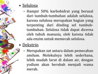 • Selulosa
– Hampir 50% karbohidrat yang berasal
dari tumbuh-tumbuhan adalah selulosa,
karena selulosa merupakan bagian yang
terpenting dari dinding sel tumbuh-
tumbuhan. Selulosa tidak dapat dicerna
oleh tubuh manusia, oleh karena tidak
ada enzim untuk memecah selulosa.
• Dekstrin
– Merupakan zat antara dalam pemecahan
amilum. Molekulnya lebih sederhana,
lebih mudah larut di dalam air, dengan
yodium akan berubah menjadi wama
merah.
 