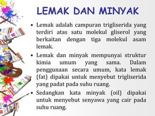 LEMAK DAN MINYAK
• Lemak adalah campuran trigliserida yang
terdiri atas satu molekul gliserol yang
berkaitan dengan tiga molekul asam
lemak.
• Lemak dan minyak mempunyai struktur
kimia umum yang sama. Dalam
penggunaan secara umum, kata lemak
(fat) dipakai untuk menyebut trigliserida
yang padat pada suhu ruang.
• Sedangkan kata minyak (oil) dipakai
untuk menyebut senyawa yang cair pada
suhu ruang.
 