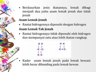 • Berdasarkan jenis ikatannya, lemak dibagi
menjadi dua yaitu asam lemak jenuh dan tidak
jenuh
Asam Lemak Jenuh
• Rantai hidrogennya dipenuhi dengan hidrogen
Asam Lemak Tak Jenuh
• Rantai hidrogennya tidak dipenuhi oleh hidrogen
dan mempunyai satu atau lebih ikatan rangkap.
• Kadar asam lemak jenuh pada lemak hewani
lebih besar dibanding pada lemak hewan
 
