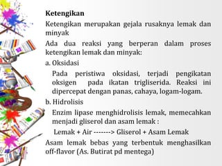 Ketengikan
Ketengikan merupakan gejala rusaknya lemak dan
minyak
Ada dua reaksi yang berperan dalam proses
ketengikan lemak dan minyak:
a. Oksidasi
 Pada peristiwa oksidasi, terjadi pengikatan
oksigen pada ikatan trigliserida. Reaksi ini
dipercepat dengan panas, cahaya, logam-logam.
b. Hidrolisis
Enzim lipase menghidrolisis lemak, memecahkan
menjadi gliserol dan asam lemak :
 Lemak + Air -------> Gliserol + Asam Lemak
Asam lemak bebas yang terbentuk menghasilkan
off-flavor (As. Butirat pd mentega)
 