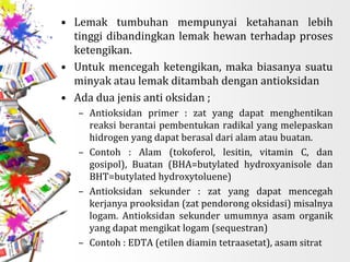 • Lemak tumbuhan mempunyai ketahanan lebih
tinggi dibandingkan lemak hewan terhadap proses
ketengikan.
• Untuk mencegah ketengikan, maka biasanya suatu
minyak atau lemak ditambah dengan antioksidan
• Ada dua jenis anti oksidan ;
– Antioksidan primer : zat yang dapat menghentikan
reaksi berantai pembentukan radikal yang melepaskan
hidrogen yang dapat berasal dari alam atau buatan.
– Contoh : Alam (tokoferol, lesitin, vitamin C, dan
gosipol), Buatan (BHA=butylated hydroxyanisole dan
BHT=butylated hydroxytoluene)
– Antioksidan sekunder : zat yang dapat mencegah
kerjanya prooksidan (zat pendorong oksidasi) misalnya
logam. Antioksidan sekunder umumnya asam organik
yang dapat mengikat logam (sequestran)
– Contoh : EDTA (etilen diamin tetraasetat), asam sitrat
 