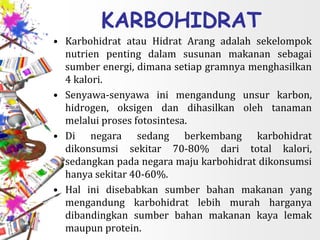 KARBOHIDRAT
• Karbohidrat atau Hidrat Arang adalah sekelompok
nutrien penting dalam susunan makanan sebagai
sumber energi, dimana setiap gramnya menghasilkan
4 kalori.
• Senyawa-senyawa ini mengandung unsur karbon,
hidrogen, oksigen dan dihasilkan oleh tanaman
melalui proses fotosintesa.
• Di negara sedang berkembang karbohidrat
dikonsumsi sekitar 70-80% dari total kalori,
sedangkan pada negara maju karbohidrat dikonsumsi
hanya sekitar 40-60%.
• Hal ini disebabkan sumber bahan makanan yang
mengandung karbohidrat lebih murah harganya
dibandingkan sumber bahan makanan kaya lemak
maupun protein.
 