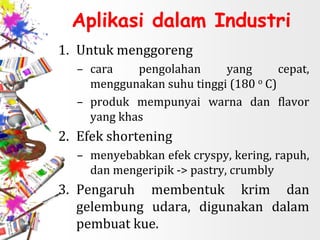 Aplikasi dalam Industri
1. Untuk menggoreng
– cara pengolahan yang cepat,
menggunakan suhu tinggi (180 o C)
– produk mempunyai warna dan flavor
yang khas
2. Efek shortening
– menyebabkan efek cryspy, kering, rapuh,
dan mengeripik -> pastry, crumbly
3. Pengaruh membentuk krim dan
gelembung udara, digunakan dalam
pembuat kue.
 
