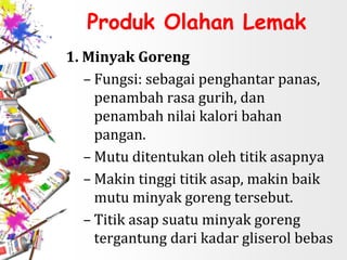 Produk Olahan Lemak
1. Minyak Goreng
– Fungsi: sebagai penghantar panas,
penambah rasa gurih, dan
penambah nilai kalori bahan
pangan.
– Mutu ditentukan oleh titik asapnya
– Makin tinggi titik asap, makin baik
mutu minyak goreng tersebut.
– Titik asap suatu minyak goreng
tergantung dari kadar gliserol bebas
 