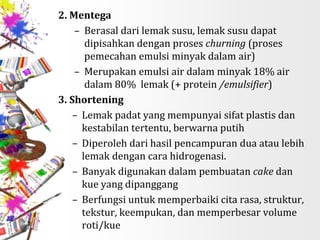 2. Mentega
– Berasal dari lemak susu, lemak susu dapat
dipisahkan dengan proses churning (proses
pemecahan emulsi minyak dalam air)
– Merupakan emulsi air dalam minyak 18% air
dalam 80% lemak (+ protein /emulsifier)
3. Shortening
– Lemak padat yang mempunyai sifat plastis dan
kestabilan tertentu, berwarna putih
– Diperoleh dari hasil pencampuran dua atau lebih
lemak dengan cara hidrogenasi.
– Banyak digunakan dalam pembuatan cake dan
kue yang dipanggang
– Berfungsi untuk memperbaiki cita rasa, struktur,
tekstur, keempukan, dan memperbesar volume
roti/kue
 