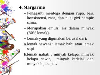 4. Margarine
– Pengganti mentega dengan rupa, bau,
konsistensi, rasa, dan nilai gizi hampir
sama.
– Merupakan emulsi air dalam minyak
(80% lemak).
– Lemak yang digunakan berasal dari:
a.lemak hewani : lemak babi atau lemak
sapi
b.lemak nabati : minyak kelapa, minyak
kelapa sawit, minyak kedelai, dan
minyak biji kapas.
 