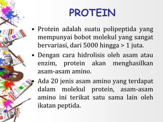 PROTEIN
• Protein adalah suatu polipeptida yang
mempunyai bobot molekul yang sangat
bervariasi, dari 5000 hingga > 1 juta.
• Dengan cara hidrolisis oleh asam atau
enzim, protein akan menghasilkan
asam-asam amino.
• Ada 20 jenis asam amino yang terdapat
dalam molekul protein, asam-asam
amino ini terikat satu sama lain oleh
ikatan peptida.
 
