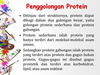 Penggolongan Protein
• Ditinjau dari strukturnya, protein dapat
dibagi dalam dua golongan besar, yaitu
golongan protein sederhana dan protein
gabungan.
• Protein sederhana ialah protein yang
hanya terdiri dari molekul-molekul asam
amino.
• Sedangkan protein gabungan ialah protein
yang terdiri atas protein dan gugus bukan
protein. Gugus-gugus ini disebut gugus
prostetik dan terdiri atas karbohidrat,
lipid, atau asam nukleat
 