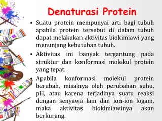 Denaturasi Protein
• Suatu protein mempunyai arti bagi tubuh
apabila protein tersebut di dalam tubuh
dapat melakukan aktivitas biokimiawi yang
menunjang kebutuhan tubuh.
• Aktivitas ini banyak tergantung pada
struktur dan konformasi molekul protein
yang tepat.
• Apabila konformasi molekul protein
berubah, misalnya oleh perubahan suhu,
pH, atau karena terjadinya suatu reaksi
dengan senyawa lain dan ion-ion logam,
maka aktivitas biokimiawinya akan
berkurang.
 