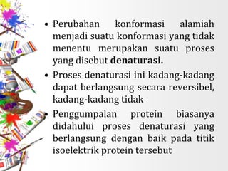 • Perubahan konformasi alamiah
menjadi suatu konformasi yang tidak
menentu merupakan suatu proses
yang disebut denaturasi.
• Proses denaturasi ini kadang-kadang
dapat berlangsung secara reversibel,
kadang-kadang tidak
• Penggumpalan protein biasanya
didahului proses denaturasi yang
berlangsung dengan baik pada titik
isoelektrik protein tersebut
 