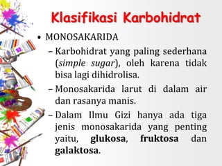 Klasifikasi Karbohidrat
• MONOSAKARIDA
– Karbohidrat yang paling sederhana
(simple sugar), oleh karena tidak
bisa lagi dihidrolisa.
– Monosakarida larut di dalam air
dan rasanya manis.
– Dalam Ilmu Gizi hanya ada tiga
jenis monosakarida yang penting
yaitu, glukosa, fruktosa dan
galaktosa.
 
