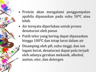 • Protein akan mengalami penggumpalan
apabila dipanaskan pada suhu 500C atau
lebih
• Air ternyata diperlukan untuk proses
denaturasi oleh panas
• Putih telur yang kering dapat dipanaskan
hingga 1000C dan tetap larut dalam air
• Disamping oleh pH, suhu tinggi, dan ion
logam berat, denaturasi dapat pula terjadi
oleh adanya gerakan mekanik, alkohol,
aseton, eter, dan detergen
 