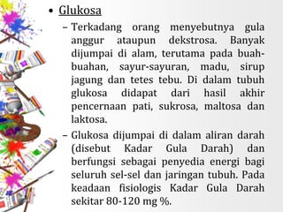 • Glukosa
– Terkadang orang menyebutnya gula
anggur ataupun dekstrosa. Banyak
dijumpai di alam, terutama pada buah-
buahan, sayur-sayuran, madu, sirup
jagung dan tetes tebu. Di dalam tubuh
glukosa didapat dari hasil akhir
pencernaan pati, sukrosa, maltosa dan
laktosa.
– Glukosa dijumpai di dalam aliran darah
(disebut Kadar Gula Darah) dan
berfungsi sebagai penyedia energi bagi
seluruh sel-sel dan jaringan tubuh. Pada
keadaan fisiologis Kadar Gula Darah
sekitar 80-120 mg %.
 