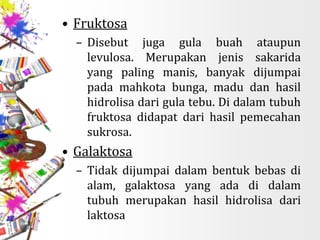 • Fruktosa
– Disebut juga gula buah ataupun
levulosa. Merupakan jenis sakarida
yang paling manis, banyak dijumpai
pada mahkota bunga, madu dan hasil
hidrolisa dari gula tebu. Di dalam tubuh
fruktosa didapat dari hasil pemecahan
sukrosa.
• Galaktosa
– Tidak dijumpai dalam bentuk bebas di
alam, galaktosa yang ada di dalam
tubuh merupakan hasil hidrolisa dari
laktosa
 