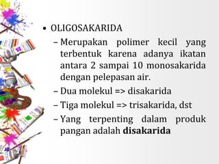 • OLIGOSAKARIDA
– Merupakan polimer kecil yang
terbentuk karena adanya ikatan
antara 2 sampai 10 monosakarida
dengan pelepasan air.
– Dua molekul => disakarida
– Tiga molekul => trisakarida, dst
– Yang terpenting dalam produk
pangan adalah disakarida
 