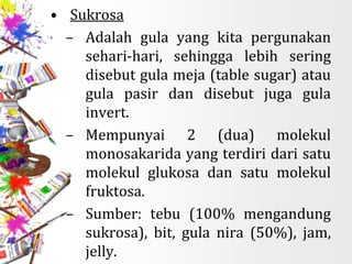 • Sukrosa
– Adalah gula yang kita pergunakan
sehari-hari, sehingga lebih sering
disebut gula meja (table sugar) atau
gula pasir dan disebut juga gula
invert.
– Mempunyai 2 (dua) molekul
monosakarida yang terdiri dari satu
molekul glukosa dan satu molekul
fruktosa.
– Sumber: tebu (100% mengandung
sukrosa), bit, gula nira (50%), jam,
jelly.
 