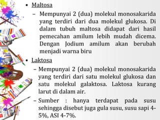 • Maltosa
– Mempunyai 2 (dua) molekul monosakarida
yang terdiri dari dua molekul glukosa. Di
dalam tubuh maltosa didapat dari hasil
pemecahan amilum lebih mudah dicema.
Dengan Jodium amilum akan berubah
menjadi warna biru
• Laktosa
– Mempunyai 2 (dua) molekul monosakarida
yang terdiri dari satu molekul glukosa dan
satu molekul galaktosa. Laktosa kurang
larut di dalam air.
– Sumber : hanya terdapat pada susu
sehingga disebut juga gula susu, susu sapi 4-
5%, ASI 4-7%.
 