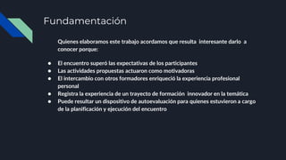 Fundamentación
Quienes elaboramos este trabajo acordamos que resulta interesante darlo a
conocer porque:
● El encuentro superó las expectativas de los participantes
● Las actividades propuestas actuaron como motivadoras
● El intercambio con otros formadores enriqueció la experiencia profesional
personal
● Registra la experiencia de un trayecto de formación innovador en la temática
● Puede resultar un dispositivo de autoevaluación para quienes estuvieron a cargo
de la planificación y ejecución del encuentro
 
