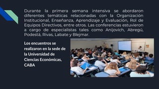 Durante la primera semana intensiva se abordaron
diferentes temáticas relacionadas con la Organización
Institucional, Enseñanza, Aprendizaje y Evaluación, Rol de
Equipos Directivos, entre otros. Las conferencias estuvieron
a cargo de especialistas tales como Anijovich, Abregú,
Podestá, Rivas, Labate y Blejmar.
Los encuentros se
realizaron en la sede de
la Universidad de
Ciencias Económicas,
CABA
 