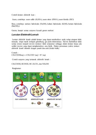 Contoh larutan elektrolit kuat :
Asam, contohnya asam sulfat (H2SO4), asam nitrat (HNO3), asam klorida (HCl)
Basa, contohnya natrium hidroksida (NaOH), kalium hidroksida (KOH), barium hidroksida
(Ba(OH)2)
Garam, hampir semua senyawa kecuali garam merkuri
Larutan ElektrolitLemah
Larutan elektrolit lemah adalah larutan yang dapat memberikan nyala redup ataupun tidak
menyala, tetapi masih terdapat gelembung gas pada elektrodanya. Hal ini disebabkan tidak
semua terurai menjadi ion-ion (ionisasi tidak sempurna) sehingga dalam larutan hanya ada
sedikit ion-ion yang dapat menghantarkan arus listrik. Dalam persamaan reaksi, ionisasi
elektrolit lemah ditandai dengan panah dua arah (bolak-balik).
Contoh :
CH3COOH(aq) ↔ CH3COO- (aq) + H+ (aq)
Contoh senyawa yang termasuk elektrolit lemah :
CH3COOH, HCOOH, HF, H2CO3, dan NH4OH
Rangkuman
 