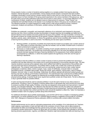 Group projects involve a number of students working together on a complex problem that requires planning,
research, internal discussion, and presentation. Group projects should include a component that each student
completes individually to avoid having a student receive credit for work that he or she did not do. Another way to
avoid this issue is to have members of the group award paychecks to the various members of the group (e.g., split a
$10,000 check) and provide justifications about the amount given to each person. To encourage reflections on the
contributions of others, students are not allowed to give an equal amount to everyone. These “checks” are
confidential and submitted directly to the teacher in an envelope that others in the group are not allowed to see.
The following example of a project designed for middle school or high school students involves a research
component, analysis and synthesis of information, problem solving, and effective communication.
Portfolios
Portfolios are systematic, purposeful, and meaningful collections of an individual’s work designed to document
learning over time. Since a portfolio provides documentation of student learning, the knowledge and skills that the
teacher desires to have students document guides the structure of the portfolio. The type of portfolio, its format, and
the general contents are usually prescribed by the teacher. Portfolio collections may also include input provided by
teachers, parents, peers, administrators, or others.The guidelines used to format a portfolio will be based on the type
of learning that the portfolio is used to document. The following are two basic types of portfolios:
Working portfolio—A repository of portfolio documents that the student accumulates over a certain period of
time. Other types of process information may also be included, such as drafts of student work or records of
student achievement or progress over time.
Showcase or model portfolio—A portfolio consisting of work samples selected by the student that document
the student’s best work. The student has consciously evaluated his or her work and selected only those
products that best represent the type of learning identified for this assessment. Each artifact selected is
accompanied by a reflection, in which the student explains the significance of the item and the type of
learning it represents.

It’s a good idea to limit the portfolio to a certain number of pieces of work to prevent the portfolio from becoming a
scrapbook that has little meaning to the student and to avoid giving teachers a monumental evaluation task. This also
requires students to exercise some judgment about which artifacts best fulfill the requirements of the portfolio task
and document their level of achievement. The portfolio itself is usually a file or folder that contains the student’s
collected work. The contents could include items such as a training log, student journal or diary, written reports,
photographs or sketches, letters, charts or graphs, maps, copies of certificates, computer disks or computergenerated products, completed rating scales, fitness test results, game statistics, training plans, report of dietary
analyses, and even video- or audio recordings. Collectively, the artifacts selected will document student growth and
learning over time as well as current levels of achievement. The potential items that could become portfolio artifacts
are almost limitless. Kirk (1997) suggests the following list of possible portfolio artifacts that may be useful for
physical activity settings. A teacher would never require that a portfolio contain all of these items. The list is offered as
a way to generate ideas for possible artifacts.
A rubric (scoring tool) should be used to evaluate portfolios in much the same manner as any other product or
performance. Providing a rubric to students in advance allows them to self-assess their work and thus be more likely
to produce a portfolio of high quality. Portfolios, since they are designed to show growth and improvement in student
learning, are evaluated holistically. The reflections that describe the artifact and why the artifact was selected for
inclusion in the portfolio provide insights into levels of student learning and achievement. Teachers should remember
that format is less important than content and that the rubric should be weighted to reflect this. Table 14.2 illustrates a
qualitative analytic rubric for judging a portfolio along three dimensions.
For additional information about portfolio assessments, Lund and Kirk (2010) have a chapter on developing portfolio
assessments. An article published as part of a JOPERD feature presents a suggested scoring scale for a portfolio
(Kirk 1997). Melograno’s Assessment Series publication (2000) on portfolios also contains helpful information.
Performances
Student performances can be used as culminating assessments at the completion of an instructional unit. Teachers
might organize a gymnastics or track and field meet at the conclusion of one of those units to allow students to
demonstrate the skills and knowledge that they gained during instruction. Game play during a tournament is also
considered a student performance. Rubrics for game play can be written so that students are evaluated on all three
learning domains (psychomotor, cognitive, and affective). Students might demonstrate their skills and learning in one

 