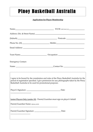 Pinoy Basketball Australia
                          Application for Player Membership



Name:_________________________________________ D.O.B. (dd/mm/yy)_________________

Address: (No. & Street Name) _____________________________________________________

(Suburb) __________________________________________ Postcode: ____________________

Phone No. (H) _____________________________ Mobile:______________________________

Email Address: _________________________________________________________________


Team Name:____________________________ Occupation: ____________________________


Emergency Contact:

Name: ________________________________________Contact No. _______________________




I agree to be bound by the constitution and rules of the Pinoy Basketball Australia for the
period of registration specified. I give permission for any photographs taken by the Pinoy
Basketball Australia to be used for promotional purposes.


Player’s Signature: ____________________________________ Date:
______________________


Junior Players Only (under 18): Parent/Guardian must sign on player’s behalf

Parent/Guardian Name: (please print)
__________________________________________________

Parent/Guardian Signature: ____________________________ Date:
_____________________
 